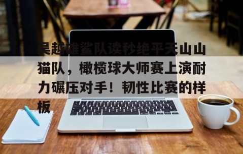 九游娱乐 - 吴越雄鲨队读秒绝平天山山猫队，橄榄球大师赛上演耐力碾压对手！韧性比赛的样板